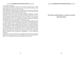 Mario Bunge La ciencia. Su método y su filosofía
57
o "enunciados nomológicos".
(3) Limitación y perfectibilidad. Toda ley2 tiene un dominio de validez peculiar y es falible
porque depende en parte de la experiencia; pero todo enunciado nomológico puede
perfeccionarse tanto en extensión como en precisión.
(4)Generalidad del conocimiento fáctico. Los enunciados fácticos singulares son deducibles
de enunciados fácticos generales (hipótesis llamadas “leyes2”). A esto se reduce, desde el
punto de vista lógico, la explicación científica de los hechos.
(5) Sistematicidad. Las leyes2 constituyen sistemas lógicamente organizados o, al menos,
organizables. La mayoría de las leyes2 son deducibles de hipótesis de tipo más elevado; las
de máximo grado en un contexto dado se llaman "axiomas" o "principios". Esto es, la mayoría
de los enunciados nomológicos son aplicables en términos de leyes2 de un grado de
generalidad aún mayor (p. ej., las ecuaciones de movimiento son deducibles de principios
variacionales). En esto consiste la explicación científica de las leyes.
(6) Generalidad de los enunciados empíricos. Los enunciados empíricos singulares (los que
se refieren a la subclase de hechos que llamamos "experiencia") son deducibles de hipótesis
que pueden llamarse "leyes3". Estas últimas proposiciones son las herramientas de la
predicción; contienen variables (ligadas), tales como el tiempo y/o constantes descriptivas
que resumen ítems de información específica (tal como los precios del trigo de un año dado).
(7) La legalidad de las leyes. Los enunciados nomológicos (leyes2) encuadran en ciertos
esquemas generales que pueden denominarse "leyes”. La exigencia (inadecuada) de que
todas las leyes debieran ser expresables como ecuaciones diferenciales, y el principio
(plausible)de covariancia pertenecen a esta clase de proposiciones (o, mejor, de propuestas).
Pueden considerarse como prescripciones metodológicas y/o como suposiciones
ontológicas.
Dado que siete es un número célebre por sus propiedades, podemos terminar en este punto
nuestra tentativa de caracterizar la ciencia en términos de los diversos significados de la
palabra "ley", multiplicidad semántica que ha originado famosos embrollos.
Mario Bunge La ciencia. Su método y su filosofía
58
Filosofar científicamente y encarar la ciencia
filosóficamente
 