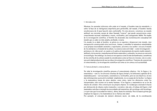 Mario Bunge La ciencia. Su método y su filosofía
6
1. Introducción
Mientras los animales inferiores sólo están en el mundo, el hombre trata de entenderlo; y
sobre la base de su inteligencia imperfecta pero perfectible, del mundo, el hombre intenta
enseñorearse de él para hacerlo más confortable. En este proceso, construye un mundo
artificial: ese creciente cuerpo de ideas llamado "ciencia", que puede caracterizarse como
conocimiento racional, sistemático, exacto, verificable y por consiguiente falible. Por medio
de la investigación científica, el hombre ha alcanzado una reconstrucción conceptual del
mundo que es cada vez más amplia, profunda y exacta.
Un mundo le es dado al hombre; su gloria no es soportar o despreciar este mundo, sino
enriquecerlo construyendo otros universos. Amasa y remoldea la naturaleza sometiéndola
a sus propias necesidades animales y espirituales, asícomo a sus sueños: crea así el mundo
de los artefactos y el mundo de la cultura. La ciencia como actividad —como investigación—
pertenece a la vida social; en cuanto se la aplica al mejoramiento de nuestro medio natural y
artificial,a la invención y manufactura de bienes materiales y culturales, la ciencia se convierte
en tecnología. Sin embargo, la ciencia se nos aparece como la más deslumbrante y asombrosa
de las estrellas de la cultura cuando la consideramos como un bien en sí mismo, esto es como
una actividad productora de nuevas ideas (investigación científica). Tratemos de caracterizar
el conocimiento y la investigación científicos tal como se los conoce en la actualidad.
2. Ciencia formal y ciencia fáctica
No toda la investigación científica procura el conocimiento objetivo. Así, la lógica y la
matemática —esto es, los diversos sistemas de lógica formal y los diferentes capítulos de la
matemática pura— son racionales, sistemáticos y verificables, pero no son objetivos; no nos
dan informaciones acerca de la realidad: simplemente, no se ocupan de los hechos. La lógica
y la matemática tratan de entes ideales; estos entes, tanto los abstractos como los
interpretados, sólo existen en la mente humana. A los lógicos y matemáticos no se les da
objetos de estudio: ellos construyen sus propios objetos. Es verdad que a menudo lo hacen
por abstracción de objetos reales (naturales y sociales); más aún, el trabajo del lógico o del
matemáticosatisface a menudo las necesidades del naturalista, del sociólogo o del tecnólogo,
y es por esto que la sociedad los tolera y, ahora, hasta los estimula. Pero la materia prima que
emplean los lógicos y los matemáticos no es fáctica sino ideal.
Por ejemplo, el concepto de número abstracto nació, sin duda, de la coordinación
 