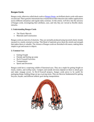 Bungee Cords
Bungee cords, otherwise called shock cords or Bungee Straps, are brilliant elastic cords with snares
on each end. These genuine instruments have tracked down their direction into endless applications
across different enterprises and regular daily existence. In this article, we'll dive into the universe
of bungee cords, investigating their attributes, uses, and why they are viewed as flexible elastic
miracles.
1. Understanding Bungee Cords
 The Elastic Marvels
 Materials and Construction
Bungee cords are marvels of elasticity. They are normally produced using top notch elastic strands
encased in a sturdy external covering. This blend of materials gives them the stretch and strength
that makes them so valuable. The closures of bungee cords are furnished with snares, making them
simple to get and secure to objects.
2. Common Uses
 Getting Freight
 Outside and Setting up camp
 Do-It-Yourself Activities
 Transportation
 Sports and Diversion
Bungee cords have a surprising exhibit of functional uses. They are a staple for getting freight on
trucks, trailers, and rooftop racks. Campers and outside devotees depend on them to attach gear
and make stopgap covers. In Do-It-Yourself projects, bungee cords prove to be useful for
packaging things, holding things set up, or giving strain. They are likewise fundamental for getting
bicycles, kayaks, and different athletic gear during transportation.
 