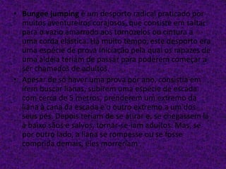 • Bungee jumping é um desporto radical praticado por
muitos aventureiros corajosos, que consiste em saltar
para o vazio amarrado aos tornozelos ou cintura a
uma corda elástica. Há muito tempo, este desporto era
uma espécie de prova Iniciação pela qual os rapazes de
uma aldeia teriam de passar para poderem começar a
ser chamados de adultos.
• Apesar de só haver uma prova por ano, consistia em
irem buscar lianas, subirem uma espécie de escada
com cerca de 5 metros, prenderem um extremo da
liana à cana da escada e o outro extremo a um dos
seus pés. Depois teriam de se atirar e, se chegassem lá
a baixo sãos e salvos, tornar-se-iam adultos. Mas, se
por outro lado, a liana se rompesse ou se fosse
comprida demais, eles morreriam .
 