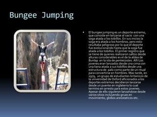 Bungee Jumping
 El bungee jumping es un deporte extremo,
que consiste en lanzarse al vacio con una
soga atada a los tobillos. En sus inicios la
soga era atada a los hombros, pero esto
resultaba peligroso por lo que el deporte
fue evolucionando hasta que la soga fue
atada a los tobillos. El primer registro que
se tiene de quienes realizaron saltos desde
alturas considerables es el de la aldea de
Bunlap en la isla de pentecostes. Alli Los
jovenes eran lanzados desde una cima con
una liana atada a sus tobillos desde una
estructura de palo como parte de un ritual
para convertirse en hombres. Mas tarde, en
1979, un grupo de estudiantes britanicos de
la universidad de Oxford aficionados a los
deportes extremos decidieron lanzarse
desde un puente en inglaterra lo cual
termino en arresto para estos jovenes.
Apesar de ello siguieron lanzandose desde
varios sitios incluyendo gruas en
movimiento, globos areostaticos etc.
 