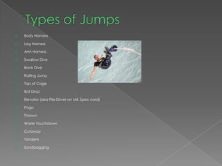    Body Harness

   Leg Harness

   Arm Harness

   Swallow Dive

   Back Dive

   Railing Jump

   Top of Cage

   Bat Drop

   Elevator (aka Pile Driver on Mil. Spec cord)

   Pogo

   Thrown

   Water Touchdown

   Cutaway

   Tandem

   Sandbagging
 