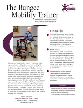 The Bungee
 Mobility Trainer                                     IMprOVE stAtIc And dynAMIc stAbIlIty,
                                                      MObIlIty And WEIGht-bEArInG AbIlIty




                                                                               Key Benefits
                                                                               EnhAncE rEAcquIsItIOn Of MOtOr AbIlItIEs
                                                                               Early mobilization of patients is often limited by
                                                                               the lack of a safe, effective way to initiate gait
                                                                               training. the bungee Mobility trainer permits
                                                                               graduated weight bearing and provides the safety
                                                                               and mobility necessary to retrain protective
                                                                               reactions like sidestepping and one leg stance.

                                                                               IMprOVE bAlAncE
                                                                               static and dynamic stability can be retrained
                                                                               because of the graduated body weight support
                                                                               mechanism which enables the client to increase
                                                                               the amount of weight bearing as their strength,
                                                                               stamina and mobility improve. the rolling wheels
                                                                               allow for movement in any direction, enabling a
                                                                               patient to improve lateral, forward and backward
The NeuroGym® Bungee Mobility Trainer is a versatile body weight
                                                                               mobility – crucial abilities for redeveloping the
support mechanism enabling safe, intensive motor retraining. The
                                                                               protective and corrective reactions necessary
unique patented design enables the re-training of gait and natural
                                                                               for safe ambulation.
protective reactions by counteracting loss of stability as naturally as
possible. Comparable to a pool environment in terms of support, the            rEducE nuMbEr Of thErApIsts nEEdEd
Bungee Mobility Trainer allows graduated weight-bearing while normal
                                                                               the bungee Mobility trainer permits safe
protective reactions such as side-stepping are re-developed. The Bungee
                                                                               ambulation with graduated support, allowing
Mobility Trainer provides graduated support from underneath, rather
                                                                               patients to move freely and rest as needed on the
than a harness mechanism that provides the support from above.                 seat. In some cases the client may even ambulate
Supporting the patient from above does not allow this ‘natural’ graduated      independently.
support, particularly upon loss of balance. The Bungee Mobility Trainer
enables more realistic safe practice of gait, and most importantly, the
protective reactions necessary to prevent falls. Designed to fit through                              tEstIMOnIAl
a standard doorway, it is suitable for a variety of clinical settings. The
                                                                                 “I've been in long term care for 16 years and this is actually
base of the Bungee Mobility Trainer can be widened to enable mobility
                                                                                 the first time that I can see a piece of equipment impact so
in all directions, and forearm supports can be added for users with weak
                                                                                 much the self esteem and the quality of life.”
trunk and upper extremities.
                                                                                   Ginette Whittingham, Administrator, Villa Marconi, Ottawa
                          Clinical Applications
              • brAIn Or spInAl cOrd Injury • strOkE
               • MultIplE sclErOsIs • cErEbrAl pAlsy
                        • pArkInsOn’s dIsEAsE
 