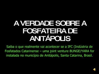 A VERDADE SOBRE A FOSFATEIRA DE ANITÁPOLIS Saiba o que realmente vai acontecer se a IFC (Indústria de Fosfatados Catarinense – uma joint venture BUNGE/YARA for instalada no município de Anitápolis, Santa Catarina, Brasil. 