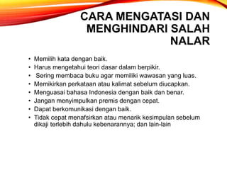 CARA MENGATASI DAN
MENGHINDARI SALAH
NALAR
• Memilih kata dengan baik.
• Harus mengetahui teori dasar dalam berpikir.
• Sering membaca buku agar memiliki wawasan yang luas.
• Memikirkan perkataan atau kalimat sebelum diucapkan.
• Menguasai bahasa Indonesia dengan baik dan benar.
• Jangan menyimpulkan premis dengan cepat.
• Dapat berkomunikasi dengan baik.
• Tidak cepat menafsirkan atau menarik kesimpulan sebelum
dikaji terlebih dahulu kebenarannya; dan lain-lain
 