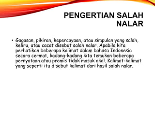 PENGERTIAN SALAH
NALAR
• Gagasan, pikiran, kepercayaan, atau simpulan yang salah,
keliru, atau cacat disebut salah nalar. Apabila kita
perhatikan beberapa kalimat dalam bahasa Indonesia
secara cermat, kadang-kadang kita temukan beberapa
pernyataan atau premis tidak masuk akal. Kalimat-kalimat
yang seperti itu disebut kalimat dari hasil salah nalar.
 