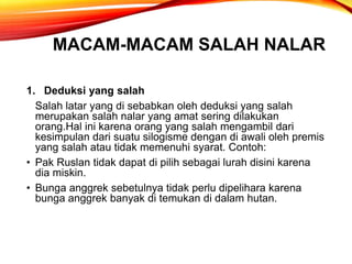 MACAM-MACAM SALAH NALAR
1. Deduksi yang salah
Salah latar yang di sebabkan oleh deduksi yang salah
merupakan salah nalar yang amat sering dilakukan
orang.Hal ini karena orang yang salah mengambil dari
kesimpulan dari suatu silogisme dengan di awali oleh premis
yang salah atau tidak memenuhi syarat. Contoh:
• Pak Ruslan tidak dapat di pilih sebagai lurah disini karena
dia miskin.
• Bunga anggrek sebetulnya tidak perlu dipelihara karena
bunga anggrek banyak di temukan di dalam hutan.
 
