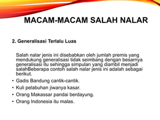 MACAM-MACAM SALAH NALAR
2. Generalisasi Terlalu Luas
Salah nalar jenis ini disebabkan oleh jumlah premis yang
mendukung generalisasi tidak seimbang dengan besarnya
generalisasi itu sehingga simpulan yang diambil menjadi
salahBeberapa contoh salah nalar jenis ini adalah sebagai
berikut.
• Gadis Bandung cantik-cantik.
• Kuli pelabuhan jiwanya kasar.
• Orang Makassar pandai berdayung.
• Orang Indonesia itu malas.
 