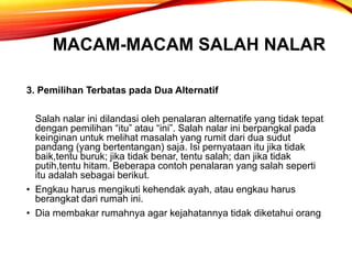 MACAM-MACAM SALAH NALAR
3. Pemilihan Terbatas pada Dua Alternatif
Salah nalar ini dilandasi oleh penalaran alternatife yang tidak tepat
dengan pemilihan “itu” atau “ini”. Salah nalar ini berpangkal pada
keinginan untuk melihat masalah yang rumit dari dua sudut
pandang (yang bertentangan) saja. Isi pernyataan itu jika tidak
baik,tentu buruk; jika tidak benar, tentu salah; dan jika tidak
putih,tentu hitam. Beberapa contoh penalaran yang salah seperti
itu adalah sebagai berikut.
• Engkau harus mengikuti kehendak ayah, atau engkau harus
berangkat dari rumah ini.
• Dia membakar rumahnya agar kejahatannya tidak diketahui orang
 