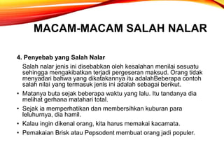 MACAM-MACAM SALAH NALAR
4. Penyebab yang Salah Nalar
Salah nalar jenis ini disebabkan oleh kesalahan menilai sesuatu
sehingga mengakibatkan terjadi pergeseran maksud. Orang tidak
menyadari bahwa yang dikatakannya itu adalahBeberapa contoh
salah nilai yang termasuk jenis ini adalah sebagai berikut.
• Matanya buta sejak beberapa waktu yang lalu. Itu tandanya dia
melihat gerhana matahari total.
• Sejak ia memperhatikan dan membersihkan kuburan para
leluhurnya, dia hamil.
• Kalau ingin dikenal orang, kita harus memakai kacamata.
• Pemakaian Brisk atau Pepsodent membuat orang jadi populer.
 