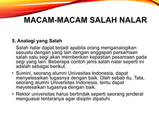MACAM-MACAM SALAH NALAR
5. Analogi yang Salah
Salah nalar dapat terjadi apabila orang menganalogikan
sesuatu dengan yang lain dengan anggapan parsamaan
salah satu segi akan memberikan kepastian pesamaan pada
segi yang lain. Beberapa contoh jenis salah nalar seperti ini
adalah sebagai berikut.
• Sumini, seorang alumni Univesitas Indonesia, dapat
menyelesaikan tugasnya dengan baik. Oleh sebab itu, Tata,
seorang alumni Universitas Indonesia, tentu dapat
meyelesaikan tugasnya dengan baik.
• Rektor universitas harus bertindak seperti seorang jenderal
menguasai tentaranya agar disiplin dipatuhi.
 