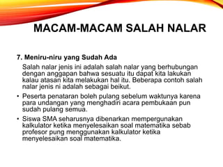 MACAM-MACAM SALAH NALAR
7. Meniru-niru yang Sudah Ada
Salah nalar jenis ini adalah salah nalar yang berhubungan
dengan anggapan bahwa sesuatu itu dapat kita lakukan
kalau atasan kita melakukan hal itu. Beberapa contoh salah
nalar jenis ni adalah sebagai beikut.
• Peserta penataran boleh pulang sebelum waktunya karena
para undangan yang menghadiri acara pembukaan pun
sudah pulang semua.
• Siswa SMA seharusnya dibenarkan mempergunakan
kalkulator ketika menyelesaikan soal matematika sebab
profesor pung menggunakan kalkulator ketika
menyelesaikan soal matematika.
 