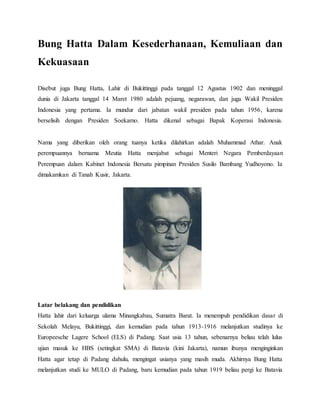 Bung Hatta Dalam Kesederhanaan, Kemuliaan dan
Kekuasaan
Disebut juga Bung Hatta, Lahir di Bukittinggi pada tanggal 12 Agustus 1902 dan meninggal
dunia di Jakarta tanggal 14 Maret 1980 adalah pejuang, negarawan, dan juga Wakil Presiden
Indonesia yang pertama. Ia mundur dari jabatan wakil presiden pada tahun 1956, karena
berselisih dengan Presiden Soekarno. Hatta dikenal sebagai Bapak Koperasi Indonesia.
Nama yang diberikan oleh orang tuanya ketika dilahirkan adalah Muhammad Athar. Anak
perempuannya bernama Meutia Hatta menjabat sebagai Menteri Negara Pemberdayaan
Perempuan dalam Kabinet Indonesia Bersatu pimpinan Presiden Susilo Bambang Yudhoyono. Ia
dimakamkan di Tanah Kusir, Jakarta.
Latar belakang dan pendidikan
Hatta lahir dari keluarga ulama Minangkabau, Sumatra Barat. Ia menempuh pendidikan dasar di
Sekolah Melayu, Bukittinggi, dan kemudian pada tahun 1913-1916 melanjutkan studinya ke
Europeesche Lagere School (ELS) di Padang. Saat usia 13 tahun, sebenarnya beliau telah lulus
ujian masuk ke HBS (setingkat SMA) di Batavia (kini Jakarta), namun ibunya menginginkan
Hatta agar tetap di Padang dahulu, mengingat usianya yang masih muda. Akhirnya Bung Hatta
melanjutkan studi ke MULO di Padang, baru kemudian pada tahun 1919 beliau pergi ke Batavia
 