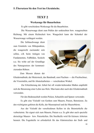 10
5. Übersetzen Sie den Text ins Ukrainische.
TEXT 2
Werkzeuge für Bauarbeiten
Es gibt verschiedene Werkzeuge für die Bauarbeiten.
Die Wasserwaage dient zum Prüfen der senkrechten bzw. waagerechten
Richtung. Mit einem Richtscheit bzw. Waagscheit kann der Schenkel der
Wasserwaage verlängert werden.
Die Schlauchwaage dient
zum Ermitteln von Höhepunkten,
die waagerecht zueinander sein
sollen, z.B. beim Anlegen von
Fundamenten, Fußböden, Sockeln
u.a. Sie wirkt auf der Grundlage
des Naturgesetzes der kommuni-
zierenden Röhren.
Zum Messen dienen der
Gliedermaßstab, der Meterstock, das Bandmaß, zum Fluchten — die Fluchtschnur,
die Visiertafeln, und für Absteckarbeiten — verschiedene Winkel.
Zur Erleichterung der Arbeit bei oft wieder-kehrenden Maßen empfiehlt
sich die Benutzung einer Lehre aus Holz. Man kann aber auch den Gliedermaßstab
verwenden.
Für den Bodenaushub werden Picken, Schaufeln und Spaten verwendet.
Es gibt eine Vielzahl von Geräten zum Mauern, Putzen, Betonieren. Zu
den wichtigsten gehören die Kelle, der Maurerpinsel und die Maurerbürste.
Aus der Vielzahl der verschiedenen Kellen ist die Betonierkelle die
verbreitetste. Sie eignet sich zum Mauern, Putzen u.a. Es gibt aber auch spezielle
dreieckige Maurer- bzw. Putzerkellen. Die Stechkelle wird für kleinere Arbeiten
benutzt. Die Fugenkelle ist erforderlich für das Glattstreichen der Stoß- und
 