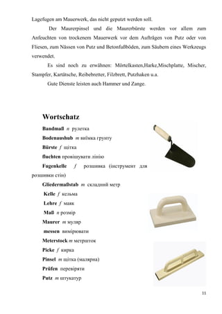 11
Lagefugen am Mauerwerk, das nicht geputzt werden soll.
Der Maurerpinsel und die Maurerbürste werden vor allem zum
Anfeuchten von trockenem Mauerwerk vor dem Aufträgen von Putz oder von
Fliesen, zum Nässen von Putz und Betonfußböden, zum Säubern eines Werkzeugs
verwendet.
Es sind noch zu erwähnen: Mörtelkasten,Harke,Mischplatte, Mischer,
Stampfer, Kartätsche, Reibebretter, Filzbrett, Putzhaken u.a.
Gute Dienste leisten auch Hammer und Zange.
Wortschatz
Bandmaß n рулетка
Bodenaushub m виїмка грунту
Bürste f щітка
fluchten провішувати лінію
Fugenkelle f розшивка (інструмент для
розшивки стін)
Gliedermaßstab т складний метр
Kelle f кельма
Lehre f маяк
Maß п розмір
Maurer т муляр
messen вимірювати
Meterstock т метршток
Picke f кирка
Pinsel т щітка (малярна)
Prüfen перевіряти
Putz т штукатур
 
