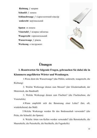 12
Richtung f напрям
Schaufel f лопата
Schlauchwaage f гідростатичний нівелір
senkrecht вертикальний
Spaten т лопата
Visiertafel f візирна табличка
Waagerecht горизонтальний
Wasserwaage f рівень
Werkzeug п інструмент
Übungen
1. Beantworten Sie folgende Fragen, gebrauchen Sie dabei die in
Klammern angeführten Wörter und Wendungen.
1.Wozu dient die Wasserwaage? (das Prüfen, senkrecht, waagerecht, die
Richtung)
2. Welche Werkzeuge dienen zum Messen? (der Gliedermaßstab, der
Meterstock, das Bandmaß)
3. Welche Werkzeuge dienen zum Fluchten? (die Fluchtschnur, die
Visiertafeln)
4.Wann empfiehlt sich die Benutzung einer Lehre? (bei, oft,
wiederkehrend, das Maß)
5.Welche Werkzeuge werden für den Bodenaushub verwendet? (die
Picke, die Schaufel, der Spaten)
6. Welche Arten von Kellen werden verwendet? (die Betonierkelle, die
Maurerkelle, die Putzerkelle, die Stechkelle, die Fugenkelle)
 