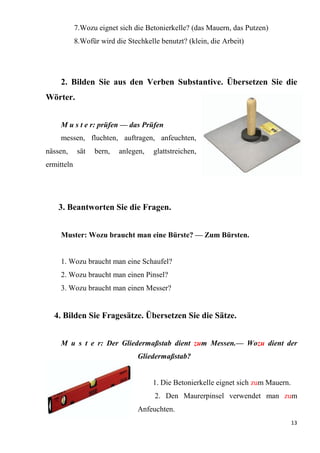13
7.Wozu eignet sich die Betonierkelle? (das Mauern, das Putzen)
8.Wofür wird die Stechkelle benutzt? (klein, die Arbeit)
2. Bilden Sie aus den Verben Substantive. Übersetzen Sie die
Wörter.
M u s t e r: prüfen — das Prüfen
messen, fluchten, auftragen, anfeuchten,
nässen, sät bern, anlegen, glattstreichen,
ermitteln
3. Beantworten Sie die Fragen.
Muster: Wozu braucht man eine Bürste? — Zum Bürsten.
1. Wozu braucht man eine Schaufel?
2. Wozu braucht man einen Pinsel?
3. Wozu braucht man einen Messer?
4. Bilden Sie Fragesätze. Übersetzen Sie die Sätze.
M u s t e r: Der Gliedermaßstab dient zum Messen.— Wozu dient der
Gliedermaßstab?
1. Die Betonierkelle eignet sich zum Mauern.
2. Den Maurerpinsel verwendet man zum
Anfeuchten.
 
