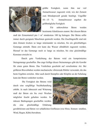 15
größte Festigkeit, wenn ihm nur viel
Anmachwasser zugesetzt wird, wie der Zement
zum bbindeprozeß gerade benötigt. Ungefähr
10—15 % Anmachwasser ergeben die
größtmögliche Festigkeit.
Für unbewehrten Beton werden
bestimmte Güteklassen enannt. Bei diesem Beton
muß der Zementanteil pro 1 m3
mindestens 100 kg betragen. Der Beton sollte
immer durch geeignete Maschinen gemischt werden. Die Zuschlagstoffe sind mit
dem Zement trocken so lange miteinander zu mischen, bis ein gleichfarbiges
Gemenge entsteht. Dann erst kann das Wasser allmählich zugesetzt werden.
Hierauf ist das Gemenge noch so lange zu mischen, bis eine gleichmäßige
Konstanz erreicht ist.
Durch gute Verdichtung des Betons wird ein komprimiertes
Steingemenge geschaffen. Das enge Gefüge dieses Steinemenges gibt die Gewähr
für einen guten Beton. Das Verdichten geschieht auf verschiedene Art. Bei
größeren Bruvorhaben werden mechanische vibrierende Rüttler verwendet, die das
beste Ergebnis erzielen. Aber auch durch Stampfen oder Klopfen an der Schalung
kann der Beton verdichtet werden.
Die Festigkeit des Betons wird
durch eine sorgfältige Nachbehandlung
erhöht. Je nach Jahreszeit und Witterung
muß der Beton ein bis zwei Wochen
möglichst feucht gehalten werden. Es
müssen Bedingungen geschaffen werden,
die eine gleichmäßige Erhärtung
gewährleisten und Beton vor schädlichen Einflüssen (wie Hitze, Sonnen- strahlen,
Wind, Regen, Kälte) bewahren.
 