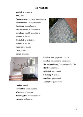 16
Wortschatz
abbinden тужавіти
Art f вид
Anmachwasser n вода для розчину
Bauvorhaben n будівництво
Benotigen потребувати
Beschaffenheit f властивість
bewahren (vor D) запобігати
Einfluß m вплив
Festigkeit f стійкість
Feucht вологий
Gemenge n суміш
Güte f якість
halten тримати
klopfen простукувати, стукати
mischen замішувати, змішувати
Nachbehandlung f додаткова обробка
Rüttler m вібратор
schädlich шкідливий
Schalung f цоколь
sorgfältig ретельний
stampfen трамбувати
trocken сухий
verdichten ущільнювати
Witterung f погода
Zuschlagstoff m заповнювач
zusetzen добавляти
 