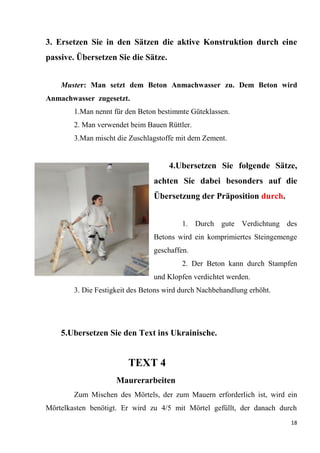 18
3. Ersetzen Sie in den Sätzen die aktive Konstruktion durch eine
passive. Übersetzen Sie die Sätze.
Muster: Man setzt dem Beton Anmachwasser zu. Dem Beton wird
Anmachwasser zugesetzt.
1.Man nennt für den Beton bestimmte Güteklassen.
2. Man verwendet beim Bauen Rüttler.
3.Man mischt die Zuschlagstoffe mit dem Zement.
4.Ubersetzen Sie folgende Sätze,
achten Sie dabei besonders auf die
Übersetzung der Präposition durch.
1. Durch gute Verdichtung des
Betons wird ein komprimiertes Steingemenge
geschaffen.
2. Der Beton kann durch Stampfen
und Klopfen verdichtet werden.
3. Die Festigkeit des Betons wird durch Nachbehandlung erhöht.
5.Ubersetzen Sie den Text ins Ukrainische.
TEXT 4
Maurerarbeiten
Zum Mischen des Mörtels, der zum Mauern erforderlich ist, wird ein
Mörtelkasten benötigt. Er wird zu 4/5 mit Mörtel gefüllt, der danach durch
 