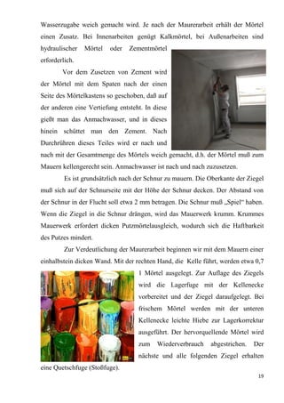 19
Wasserzugabe weich gemacht wird. Je nach der Maurerarbeit erhält der Mörtel
einen Zusatz. Bei Innenarbeiten genügt Kalkmörtel, bei Außenarbeiten sind
hydraulischer Mörtel oder Zementmörtel
erforderlich.
Vor dem Zusetzen von Zement wird
der Mörtel mit dem Spaten nach der einen
Seite des Mörtelkastens so geschoben, daß auf
der anderen eine Vertiefung entsteht. In diese
gießt man das Anmachwasser, und in dieses
hinein schüttet man den Zement. Nach
Durchrühren dieses Teiles wird er nach und
nach mit der Gesamtmenge des Mörtels weich gemacht, d.h. der Mörtel muß zum
Mauern kellengerecht sein. Anmachwasser ist nach und nach zuzusetzen.
Es ist grundsätzlich nach der Schnur zu mauern. Die Oberkante der Ziegel
muß sich auf der Schnurseite mit der Höhe der Schnur decken. Der Abstand von
der Schnur in der Flucht soll etwa 2 mm betragen. Die Schnur muß „Spiel“ haben.
Wenn die Ziegel in die Schnur drängen, wird das Mauerwerk krumm. Krummes
Mauerwerk erfordert dicken Putzmörtelausgleich, wodurch sich die Haftbarkeit
des Putzes mindert.
Zur Verdeutlichung der Maurerarbeit beginnen wir mit dem Mauern einer
einhalbstein dicken Wand. Mit der rechten Hand, die Kelle führt, werden etwa 0,7
1 Mörtel ausgelegt. Zur Auflage des Ziegels
wird die Lagerfuge mit der Kellenecke
vorbereitet und der Ziegel daraufgelegt. Bei
frischem Mörtel werden mit der unteren
Kellenecke leichte Hiebe zur Lagerkorrektur
ausgeführt. Der hervorquellende Mörtel wird
zum Wiederverbrauch abgestrichen. Der
nächste und alle folgenden Ziegel erhalten
eine Quetschfuge (Stoßfuge).
 