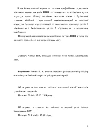 2
В посібнику вміщені вправи та завдання професійного спрямування
німецькою мовою для учнів ПТНЗ, які навчаються за професіями муляр,
штукатур, маляр. Основу посібника складають тексти з будівельної
тематики, відібрані із оригінальної науково-популярної та технічної
літератури. Матеріал структурований по тематичному принципу: розділ 1
«Будівництво і будівельники», розділ 2 «Будівництво та декоративне
оздоблення».
Призначений для викладачів іноземної мови та учнів ПТНЗ, а також для
широкого кола осіб, які вивчають німецьку мову.
Укладач: Фірчук Н.В., викладач іноземної мови Камінь-Каширського
ВПУ.
Рецензент: Бряник Н. А., вчитель-методист райметодкабінету відділу
освіти і науки Камінь-Каширської райдержадміністрації.
Обговорено та схвалено на засіданні методичної комісії викладачів
гуманітарних дисциплін.
Протокол № 6 від 13. 02. 2014 року.
Обговорено та схвалено на засіданні методичної ради Камінь-
Каширського ВПУ.
Протокол № 4 від 05. 03. 2014 року.
 