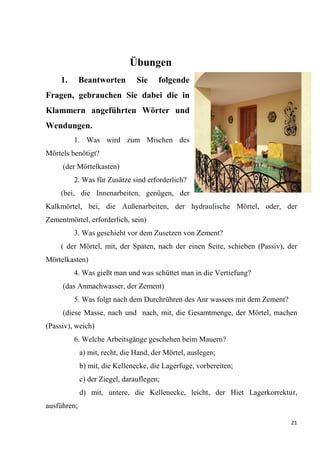 21
Übungen
1. Beantworten Sie folgende
Fragen, gebrauchen Sie dabei die in
Klammern angeführten Wörter und
Wendungen.
1. Was wird zum Mischen des
Mörtels benötigt?
(der Mörtelkasten)
2. Was für Zusätze sind erforderlich?
(bei, die Innеnarbeiten, genügen, der
Kalkmörtel, bei, die Außenarbeiten, der hydraulische Mörtel, oder, der
Zementmörtel, erforderlich, sein)
3. Was geschieht vor dem Zusetzen von Zement?
( der Mörtel, mit, der Spaten, nach der einen Seite, schieben (Passiv), der
Mörtelkasten)
4. Was gießt man und was schüttet man in die Vertiefung?
(das Anmachwasser, der Zement)
5. Was folgt nach dem Durchrühren des Anr wassers mit dem Zement?
(diese Masse, nach und nach, mit, die Gesamtmenge, der Mörtel, machen
(Passiv), weich)
6. Welche Arbeitsgänge geschehen beim Mauern?
a) mit, recht, die Hand, der Mörtel, auslegen;
b) mit, die Kellenecke, die Lagerfuge, vorbereiten;
c) der Ziegel, darauflegen;
d) mit, untere, die Kellenecke, leicht, der Hiet Lagerkorrektur,
ausführen;
 