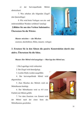 22
e) der hervorquellende Mörtel,
abstreichen)
7. Was erhalten alle folgenden Ziegel?
(die Quetschfuge)
8. Wie wird beim Verlegen von ein- und
mehrsteindikken Wanden verfahren? (analog)
2.Bilden Sie aus den Verben Substantive.
Übersetzen Sie die Wörter.
Muster: mischen — das Mischen
zusetzen, durchrühren, füllen, mauern, verlegen
3. Ersetzen Sie in den Sätzen die passive Konstruktion durch eine
aktive. Übersetzen Sie die Sätze.
Muster: Der Mörtel wird ausgelegt.— Man legt den Mörtel aus.
1.Die Lagerfuge wird vorbereitet.
2. Der Ziegel wird daraufgelegt.
3. Leichte Hiebe werden ausgeführt.
4. Der hervorquellende Mörtel wird
abgestrichen.
5. Zum Mischen des Mörtels wird ein
Mörtelkasten benötigt.
6. Der Mörtelkasten wird zu 4/5 (vier
Fünftel) mit Mörtel gefüllt.
7. Vor dem Zusetzen von Zement wird
der Mörtel nach der einen Seite des
Mörtelkastens geschoben.
 