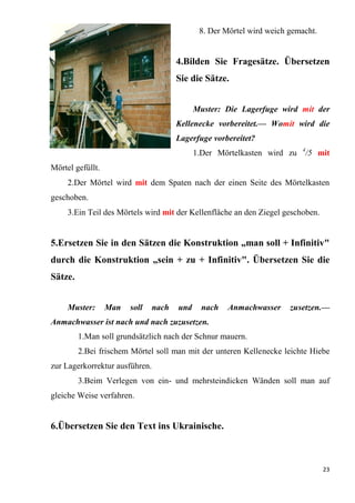 23
8. Der Mörtel wird weich gemacht.
4.Bilden Sie Fragesätze. Übersetzen
Sie die Sätze.
Muster: Die Lagerfuge wird mit der
Kellenecke vorbereitet.— Womit wird die
Lagerfuge vorbereitet?
1.Der Mörtelkasten wird zu 4
/5 mit
Mörtel gefüllt.
2.Der Mörtel wird mit dem Spaten nach der einen Seite des Mörtelkasten
geschoben.
3.Ein Teil des Mörtels wird mit der Kellenfläche an den Ziegel geschoben.
5.Ersetzen Sie in den Sätzen die Konstruktion „man soll + Infinitiv"
durch die Konstruktion „sein + zu + Infinitiv". Übersetzen Sie die
Sätze.
Muster: Man soll nach und nach Anmachwasser zusetzen.—
Anmachwasser ist nach und nach zuzusetzen.
1.Man soll grundsätzlich nach der Schnur mauern.
2.Bei frischem Mörtel soll man mit der unteren Kellenecke leichte Hiebe
zur Lagerkorrektur ausführen.
3.Beim Verlegen von ein- und mehrsteindicken Wänden soll man auf
gleiche Weise verfahren.
6.Übersetzen Sie den Text ins Ukrainische.
 