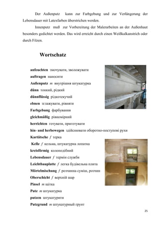25
Der Außenputz kann zur Farbgebung und zur Verlängerung der
Lebensdauer mit Latexfarben überstrichen werden.
Innenputz muß zur Vorbereitung der Malerarbeiten an der Außenhaut
besonders gedichtet werden. Das wird erreicht durch einen Weißkalkanstrich oder
durch Filzen.
Wortschatz
anfeuchten змочувати, зволожувати
auftragen наносити
Außenputz m внутрішня штукатурка
dünn тонкий, рідкий
dünnflüssig рідкотекучий
ebnen зглажувати, рівняти
Farbgebung фарбування
gleichmäßig рівномірний
herrichten готувати, приготувати
hin- und herbewegen здійснювати оборотно-поступові рухи
Kartätsche f терка
Kelle f кельма, штукатурна лопатка
kreisförmig колоподібний
Lebensdauer f термін служби
Leichtbauplatte f легка будівельна плита
Mörtelmischung f розчинна суміш, розчин
Oberschicht f верхній шар
Pinsel т щітка
Putz т штукатурка
putzen штукатурити
Putzgrund т штукатурный грунт
 