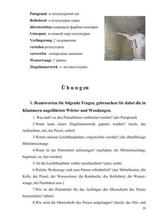 26
Putzgrund т штукатурний гак
Reibebrett п штукатурна терка
überstreichen покривати фарбою повторно
Unterputz т нижній шар штукатурки
Verlängerung f подовження
verteilen розподіляти
vorwerfen попередньо закидати
Wasserwaage f рівень
Ziegelmauerwerk п цегляна кладка
Ü b u n g еn
1. Beantworten Sie folgende Fragen, gebrauchen Sie dabei die in
Klammern angeführten Wörter und Wendungen.
1. Was muß vor den Putzarbeiten vorbereitet werden? (der Putzgrund)
2.Wann kann neues Ziegelmauerwerk geputzt werden? (nach, das
Anfeuchten, mit, der Pinsel, sofort)
3.Womit müssen Leichtbauplatten vorgeworfen werden? (die dünnflüssige
Mörtelmischung)
4.Wann ist der Putzmörtel aufzutragen? (nachdem, die Mörtelmischung,
beginnen, zu, fest werden)
5. Ist die Leichtbauplatte vorher anzufeuchten? (nein, nicht)
6.Welche Werkzeuge sind zum Putzen erforderlich? (der Mörtelkasten, die
Kelle, der Pinsel, der Wassereimer, die Kartätsche, das Reibebrett, die Wasser-
waage, der Putzhaken usw.)
7.Wie ist der Putzmörtel für das Aufträgen der Oberschicht des Putzes
herzurichten? (dünn)
8.Wie wird die Oberschicht des Putzes aufgetragen? (durch, das Hin- und
 