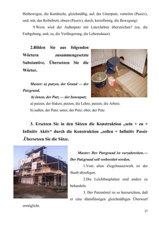 27
Herbewegen, die Kartätsche, gleichmäßig, auf, der Unterputz, verteilen (Passiv),
und, mit, das Reibebrett, ebnen (Passiv), durch, kreisförmig, die Bewegung)
9.Wozu wird der Außenputz mit Latexfarben überstrichen? (zu, die
Farbgebung, und, zu, die Verlängerung, die Lebensdauer)
2.Bilden Sie aus folgenden
Wörtern zusammengesetzte
Substantive. Übersetzen Sie die
Wörter.
Muster: a) putzen, der Grund — der
Putzgrund,
b) innen, der Putz — der Innenputz
a) putzen, der Haken; putzen, die Lehre; putzen, die Arbeit;
b) außen, der Putz; unter, der Putz; ober, der Putz
3. Ersetzen Sie in den Sätzen die Konstruktion „sein + zu +
Infinitiv Aktiv“ durch die Konstruktion „sollen + Infinitiv Passiv
.Übersetzen Sie die Sätze.
Muster: Der Putzgrund ist vorzubereiten.—
Der Putzgrund soll vorbereitet werden.
1.Vom alten Ziegelmauerwerk ist der
Staub abzufegen.
2.Die Leichtbauplatten sind anders zu
behandeln.
3. Der Putzmörtel ist so herzurichten, daß
er eine dünnflüssigen gleichmäßigen Überwurf
ermöglicht.
 