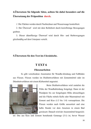 28
4.Übersetzen Sie folgende Sätze, achten Sie dabei besonders auf die
Übersetzung der Präposition durch.
1. Die Flächen werden durch Fluchtschnur und Wasserwaage kontrolliert.
2. Der Überwurf wird mit dem Reibebrett durch kreisförmige Bewegungen
geebnet.
3. Dieser dünnflüssige Überwurf wird durch Hin- und Herbewegungen
gleichmäßig auf dem Unterputz verteilt.
5.Übersetzen Sie den Text ins Ukrainische.
T EXT 6
Fliesenarbeiten
Es gibt verschiedene Ansetzarten für Wandbe-kleidung und Fußböden
aus Fliesen. Fliesen werden im Dickbettverfahren mit Zementmörtel oder im
Dünnbettverfahren mit einem Klebemittel angesetzt.
Beim Dickbettverfahren wird zunächst die
Flöhe der Wandbekleidung festgelegt. Dann ist der
Wandputz bis zur festgelegten Höhe abzuschlagen
und die Fläche mittels Kelle oder Maurerpinsel mit
Zement und Kies (1:3 bis 1:4) vorzuspritzen. Die
Fliesen werden nach Größe aussortiert und eine
halbe Stunde vor dem Ansetzen in einem Bad
gewässert. Danach wird der Ansetzmörtel hergerich-
tet: Das aus Kies und Zement bestehende Gemenge (3:1) ist, bevor Wasser
 