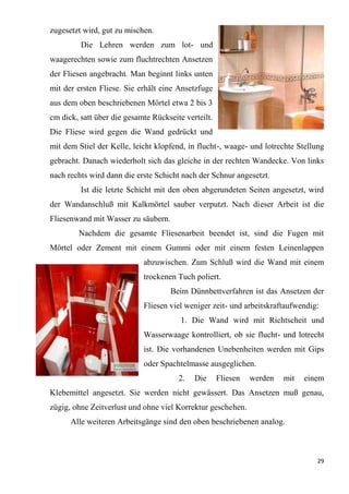 29
zugesetzt wird, gut zu mischen.
Die Lehren werden zum lot- und
waagerechten sowie zum fluchtrechten Ansetzen
der Fliesen angebracht. Man beginnt links unten
mit der ersten Fliese. Sie erhält eine Ansetzfuge
aus dem oben beschriebenen Mörtel etwa 2 bis 3
cm dick, satt über die gesamte Rückseite verteilt.
Die Fliese wird gegen die Wand gedrückt und
mit dem Stiel der Kelle, leicht klopfend, in flucht-, waage- und lotrechte Stellung
gebracht. Danach wiederholt sich das gleiche in der rechten Wandecke. Von links
nach rechts wird dann die erste Schicht nach der Schnur angesetzt.
Ist die letzte Schicht mit den oben abgerundeten Seiten angesetzt, wird
der Wandanschluß mit Kalkmörtel sauber verputzt. Nach dieser Arbeit ist die
Fliesenwand mit Wasser zu säubern.
Nachdem die gesamte Fliesenarbeit beendet ist, sind die Fugen mit
Mörtel oder Zement mit einem Gummi oder mit einem festen Leinenlappen
abzuwischen. Zum Schluß wird die Wand mit einem
trockenen Tuch poliert.
Beim Dünnbettverfahren ist das Ansetzen der
Fliesen viel weniger zeit- und arbeitskraftaufwendig:
1. Die Wand wird mit Richtscheit und
Wasserwaage kontrolliert, ob sie flucht- und lotrecht
ist. Die vorhandenen Unebenheiten werden mit Gips
oder Spachtelmasse ausgeglichen.
2. Die Fliesen werden mit einem
Klebemittel angesetzt. Sie werden nicht gewässert. Das Ansetzen muß genau,
zügig, ohne Zeitverlust und ohne viel Korrektur geschehen.
Alle weiteren Arbeitsgänge sind den oben beschriebenen analog.
 