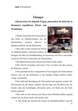 31
zügig безперервний
Übungen
1.Beantworten Sie folgende Fragen, gebrauchen Sie dabei die in
Klammern angeführten Wörter und
Wendungen.
1.Welche Ansetzarten für Fliesen gibt es?
(die Fliese, im Dickbettverfahren, mit, der
Zementmörtel, ansetzen (Passiv), im
Dünnbettverfahren, mit, das Klebemittel
2.Was muß vor dem Ansetzen der Fliesen
im Dickbettverfahren vorbereitet werden? (a)
festlegen, die Höhe, die Wandbekleidung; b) aussortieren, die Fliese, nach Größe;
c) wässern, die Fliese; d) herrichten, der Ansetzmörtel)
3.Wo beginnt man mit dem Ansetzen der Fliesen? (links unten)
4.Wie muß die Ansetzfuge sein? (etwa, 2 bis 3 cm dick, satt, über, gesamt,
die Rückseite, verteilt)
5.Was geschieht mit der so hergerichteten Fliese? (gegen, die Wand, drücken
(Passiv), und, mit, der Kellenstiel, in eine Stellung, bringen (Passiv), flucht-
,waage- und lotrecht)
6.Was muß nach Beendigung der Fliesenarbeit noch gemacht werden? (die
Fliesenwand, mit, das Wasser, säubern, und, die Fuge, mit, der Mörtel, mit, der
Gummi, oder, der Leinenlappeo, abwischen, sowie, die Wand, mit, das Tuch,
trocken, polieren)
7.Was muß vor dem Ansetzen der Fliesen beim Dünnbettverfahren geprüft
werden? (ob, die Wand, flucht- und lotrecht, sein)
8. Wie erfolgt das Ansetzen der Fliesen im Dünnbettverfahren? (auf, die
 