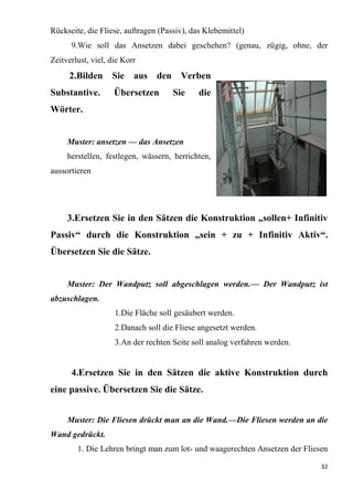32
Rückseite, die Fliese, auftragen (Passiv), das Klebemittel)
9.Wie soll das Ansetzen dabei geschehen? (genau, zügig, ohne, der
Zeitverlust, viel, die Korr
2.Bilden Sie aus den Verben
Substantive. Übersetzen Sie die
Wörter.
Muster: ansetzen — das Ansetzen
herstellen, festlegen, wässern, herrichten,
aussortieren
3.Ersetzen Sie in den Sätzen die Konstruktion „sollen+ Infinitiv
Passiv“ durch die Konstruktion „sein + zu + Infinitiv Aktiv“.
Übersetzen Sie die Sätze.
Muster: Der Wandputz soll abgeschlagen werden.— Der Wandputz ist
abzuschlagen.
1.Die Fläche soll gesäubert werden.
2.Danach soll die Fliese angesetzt werden.
3.An der rechten Seite soll analog verfahren werden.
4.Ersetzen Sie in den Sätzen die aktive Konstruktion durch
eine passive. Übersetzen Sie die Sätze.
Muster: Die Fliesen drückt man an die Wand.—Die Fliesen werden an die
Wand gedrückt.
1. Die Lehren bringt man zum lot- und waagerechten Ansetzen der Fliesen
 