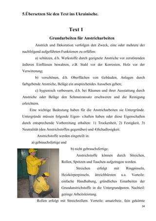 34
5.Übersetzen Sie den Text ins Ukrainische.
Text 1
Grundarbeiten für Anstricharbeiten
Anstrich und Dekoration verfolgen den Zweck, eine oder mehrere der
nachfolgend aufgeführten Funktionen zu erfüllen:
а) schützen, d.h. Werkstoffe durch geeignete Anstriche vor zerstörenden
äußeren Einflüssen bewahren, z.B. Stahl vor der Korrosion, Holz vor der
Verwitterung;
b) verschönen, d.h. Oberflächen von Gebäuden, Anlagen durch
farbgebende Anstriche, Beläge ein ansprechendes Aussehen geben;
c) hygienisch verbessern, d.h. bei Räumen und ihrer Ausstattung durch
Anstriche oder Beläge den Schmutzansatz erschweren und die Reinigung
erleichtern.
Eine wichtige Bedeutung haben für die Anstricharbeiten sie Untergründe.
Untergründe müssen folgende Eigen- s:haften haben oder diese Eigenschaften
durch entsprechende Vorbereitung erhalten: 1) Trockenheit, 2) Festigkeit, 3)
Neutralität (den Anstrichstoffen gegenüber) und 4)Schadlosigkeit.
Anstrichstoffe werden eingeteilt in:
a) gebrauchsfertige und
b) nicht gebrauchsfertige.
Anstrichstoffe können durch Streichen,
Rollen, Spritzen und Tauchen aufgetragen werden.
Streichen erfolgt mit Ringpinseln,
Heizkörperpinseln, ätreichbürsten u.a. Vorteile:
einfache Handhabung, gründliches Einarbeiten der
Grundanstrichstoffe in die Untergrundporen. Nachteil:
geringe Arbeitsleistung.
Rollen erfolgt mit Streichrollern. Vorteile: ansatzfreie, fein gekörnte
 