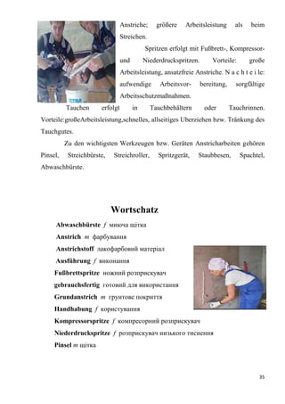 35
Anstriche; größere Arbeitsleistung als beim
Streichen.
Spritzen erfolgt mit Fußbrett-, Kompressor-
und Niederdruckspritzen. Vorteile: große
Arbeitsleistung, ansatzfreie Anstriche. N a c h t e i le:
aufwendige Arbeitsvor- bereitung, sorgfältige
Arbeitsschutzmaßnahmen.
Tauchen erfolgt in Tauchbehältern oder Tauchrinnen.
Vorteile:großeArbeitsleistung,schnelles, allseitiges Uberziehen bzw. Tränkung des
Tauchgutes.
Zu den wichtigsten Werkzeugen bzw. Geräten Anstricharbeiten gehören
Pinsel, Streichbürste, Streichroller, Spritzgerät, Staubbesen, Spachtel,
Abwaschbürste.
Wortschatz
Abwaschbürste f миюча щітка
Anstrich m фарбування
Anstrichstoff лакофарбовий матеріал
Ausführung f виконання
Fußbrettspritze ножний розприскувач
gebrauchsfertig готовий для використання
Grundanstrich т грунтове покриття
Handhabung f користування
Kompressorspritze f компресорний розприскувач
Niederdruckspritze f розприскувач низького тиснення
Pinsel т щітка
 