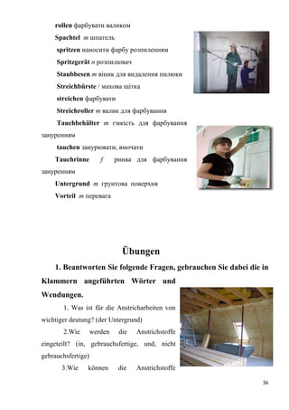 36
rollen фарбувати валиком
Spachtel т шпатель
spritzen наносити фарбу розпиленням
Spritzgerät п pозпилювач
Staubbesen т віник для видалення пилюки
Streichbürste / махова щітка
streichen фарбувати
Streichroller т валик для фарбування
Tauchbehälter т ємкість для фарбування
зануренням
tauchen занурювати, вмочати
Tauchrinne f ринва для фарбування
зануренням
Untergrund т грунтова поверхня
Vorteil т перевага
Übungen
1. Beantworten Sie folgende Fragen, gebrauchen Sie dabei die in
Klammern angeführten Wörter und
Wendungen.
1. Was ist für die Anstricharbeiten von
wichtiger deutung? (der Untergrund)
2.Wie werden die Anstrichstoffe
eingeteilt? (in, gebrauchsfertige, und, nicht
gebrauchsfertige)
3.Wie können die Anstrichstoffe
 