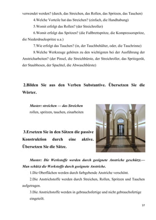 37
verwendet werden? (durch, das Streichen, das Rollen, das Spritzen, das Tauchen)
4.Welche Vorteile hat das Streichen? (einfach, die Handhabung)
5.Womit erfolgt das Rollen? (der Streichroller)
6.Womit erfolgt das Spritzen? (die Fußbrettspritze, die Kompressorspritze,
die Niederdruckspritze u.a.)
7.Wie erfolgt das Tauchen? (in, der Tauchbehälter, oder, die Tauchrinne)
8.Welche Werkzeuge gehören zu den wichtigsten bei der Ausführung der
Anstricharbeiten? (der Pinsel, die Streichbürste, der Streichroller, das Spritzgerät,
der Staubbesen, der Spachtel, die Abwaschbürste)
2.Bilden Sie aus den Verben Substantive. Übersetzen Sie die
Wörter.
Muster: streichen — das Streichen
rollen, spritzen, tauchen, einarbeiten
3.Ersetzen Sie in den Sätzen die passive
Konstruktion durch eine aktive.
Übersetzen Sie die Sätze.
Muster: Die Werkstoffe werden durch geeignete Anstriche geschützt.—
Man schützt die Werkstoffe durch geeignete Anstriche.
1.Die Oberflächen werden durch farbgebende Anstriche verschönt.
2.Die Anstrichstoffe werden durch Streichen, Rollen, Spritzen und Tauchen
aufgetragen.
3.Die Anstrichstoffe werden in gebrauchsfertige und nicht gebrauchsfertige
eingeteilt.
 