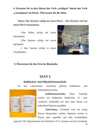 38
4. Ersetzen Sie in den Sätzen das Verb „erfolgen" durch das Verb
„vornehmen“ im Passiv. Übersetzen Sie die Sätze.
Muster: Das Streichen erfolgt mit einem Pinsel.— Das Streichen wird mit
einem Pinsel vorgenommen.
1.Das Rollen erfolgt mit einem
Streichroller.
2.Das Spritzen erfolgt mit einem
Spritzgerät.
3. Das Tauchen erfolgt in einem
Tauchbehälter.
5. Übersetzen Sie den Text ins Russische.
TEXT 2
Kalkfarben- und Silikatfarbenanstriche
Zu den verbreitetsten Anstrichen gehören Kalkfarben- und
Silikatfarbenanstriche.
Kalkfarbenanstriche. Diese Anstriche
werden mit Kalkhydrat (Kalkmilch, d.i. stark
verdünnter Löschkalk) mit oder ohne Zusatz von
kalkechtem Pigment ausgeführt.
Zubereitung: Löschkalk wird mit wenig
Wasser klumpenfrei verrührt, Pigmente werden in
Wasser dick angerührt und dem Löschkalkbrei
zugesetzt. Der Pigmentzusatz darf höchstens 10 %, bezogen auf den Löschkalk,
 