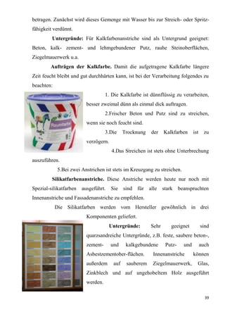 39
betragen. Zunächst wird dieses Gemenge mit Wasser bis zur Streich- oder Spritz-
fähigkeit verdünnt.
Untergründe: Für Kalkfarbenanstriche sind als Untergrund geeignet:
Beton, kalk- zement- und lehmgebundener Putz, rauhe Steinoberflächen,
Ziegelmauerwerk u.a.
Aufträgen der Kalkfarbe. Damit die aufgetragene Kalkfarbe längere
Zeit feucht bleibt und gut durchhärten kann, ist bei der Verarbeitung folgendes zu
beachten:
1. Die Kalkfarbe ist dünnflüssig zu verarbeiten,
besser zweimal dünn als einmal dick auftragen.
2.Frischer Beton und Putz sind zu streichen,
wenn sie noch feucht sind.
3.Die Trocknung der Kalkfarben ist zu
verzögern.
4.Das Streichen ist stets ohne Unterbrechung
auszuführen.
5.Bei zwei Anstrichen ist stets im Kreuzgang zu streichen.
Silikatfarbenanstriche. Diese Anstriche werden heute nur noch mit
Spezial-silikatfarben ausgeführt. Sie sind für alle stark beanspruchten
Innenanstriche und Fassadenanstriche zu empfehlen.
Die Silikatfarben werden vom Hersteller gewöhnlich in drei
Komponenten geliefert.
Untergründe: Sehr geeignet sind
quarzsandreiche Untergründe, z.B. feste, saubere beton-,
zement- und kalkgebundene Putz- und auch
Asbestzementober-flächen. Innenanstriche können
außerdem auf sauberem Ziegelmauerwerk, Glas,
Zinkblech und auf ungehobeltem Holz ausgeführt
werden.
 