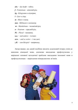 4
d.h. − das heißt – тобто;
f - Femininum – жіночий рід;
kg - Kilogramm n кілограм;
l - Liter n літр;
m - Meter n метр;
mm - Millimeter n міліметр;
m – Maskulinum – чоловічий рід;
n – Neutrum – середній рід;
Pl. – Plural – множина;
u.a. − und andere – та інші;
usw. − und so weiter – і так далі;
z.B. − zum Beispiel – наприклад.
Автор вважає, що даний посібник викличе додатковий інтерес учнів до
вивчення німецької мови, допоможе викладачам профтехучилищ у
вирішенні основної методичної проблеми викладання іноземної мови в
профтехучилищах – закріпленню міжпредметних зв’язків.
 