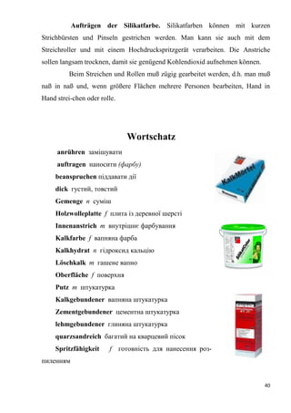40
Aufträgen der Silikatfarbe. Silikatfarben können mit kurzen
Strichbürsten und Pinseln gestrichen werden. Man kann sie auch mit dem
Streichroller und mit einem Hochdruckspritzgerät verarbeiten. Die Anstriche
sollen langsam trocknen, damit sie genügend Kohlendioxid aufnehmen können.
Beim Streichen und Rollen muß zügig gearbeitet werden, d.h. man muß
naß in naß und, wenn größere Flächen mehrere Personen bearbeiten, Hand in
Hand strei-chen oder rolle.
Wortschatz
anrühren замішувати
auftragen наносити (фарбу)
beanspruchen піддавати дії
dick густий, товстий
Gemenge п суміш
Holzwolleplatte f плита із деревної шерсті
Innenanstrich т внутрішнє фарбування
Kalkfarbe f вапняна фарба
Kalkhydrat п гідроксид кальцію
Löschkalk т гашене вапно
Oberfläche f поверхня
Putz т штукатурка
Kalkgebundener вапняна штукатурка
Zementgebundener цементна штукатурка
lehmgebundener глиняна штукатурка
quarzsandreich багатий на кварцевий пісок
Spritzfähigkeit f готовність для нанесення роз-
пиленням
 