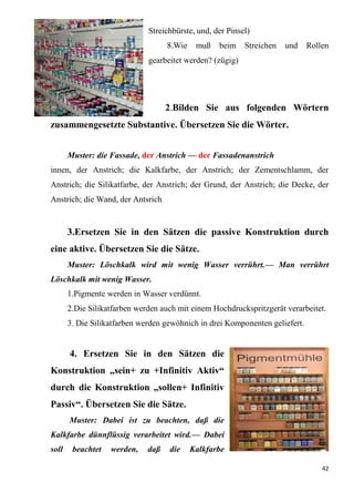 42
Streichbürste, und, der Pinsel)
8.Wie muß beim Streichen und Rollen
gearbeitet werden? (zügig)
2.Bilden Sie aus folgenden Wörtern
zusammengesetzte Substantive. Übersetzen Sie die Wörter.
Muster: die Fassade, der Anstrich — der Fassadenanstrich
innen, der Anstrich; die Kalkfarbe, der Anstrich; der Zementschlamm, der
Anstrich; die Silikatfarbe, der Anstrich; der Grund, der Anstrich; die Decke, der
Anstrich; die Wand, der Antsrich
3.Ersetzen Sie in den Sätzen die passive Konstruktion durch
eine aktive. Übersetzen Sie die Sätze.
Muster: Löschkalk wird mit wenig Wasser verrührt.— Man verrührt
Löschkalk mit wenig Wasser.
1.Pigmente werden in Wasser verdünnt.
2.Die Silikatfarben werden auch mit einem Hochdruckspritzgerät verarbeitet.
3. Die Silikatfarben werden gewöhnich in drei Komponenten geliefert.
4. Ersetzen Sie in den Sätzen die
Konstruktion „sein+ zu +Infinitiv Aktiv“
durch die Konstruktion „sollen+ Infinitiv
Passiv“. Übersetzen Sie die Sätze.
Muster: Dabei ist zu beachten, daß die
Kalkfarbe dünnflüssig verarbeitet wird.— Dabei
soll beachtet werden, daß die Kalkfarbe
 