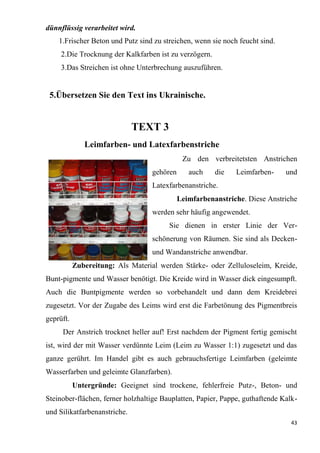 43
dünnflüssig verarbeitet wird.
1.Frischer Beton und Putz sind zu streichen, wenn sie noch feucht sind.
2.Die Trocknung der Kalkfarben ist zu verzögern.
3.Das Streichen ist ohne Unterbrechung auszuführen.
5.Übersetzen Sie den Text ins Ukrainische.
TEXT 3
Leimfarben- und Latexfarbenstriche
Zu den verbreitetsten Anstrichen
gehören auch die Leimfarben- und
Latexfarbenanstriche.
Leimfarbenanstriche. Diese Anstriche
werden sehr häufig angewendet.
Sie dienen in erster Linie der Ver-
schönerung von Räumen. Sie sind als Decken-
und Wandanstriche anwendbar.
Zubereitung: Als Material werden Stärke- oder Zelluloseleim, Kreide,
Bunt-pigmente und Wasser benötigt. Die Kreide wird in Wasser dick eingesumpft.
Auch die Buntpigmente werden so vorbehandelt und dann dem Kreidebrei
zugesetzt. Vor der Zugabe des Leims wird erst die Farbetönung des Pigmentbreis
geprüft.
Der Anstrich trocknet heller auf! Erst nachdem der Pigment fertig gemischt
ist, wird der mit Wasser verdünnte Leim (Leim zu Wasser 1:1) zugesetzt und das
ganze gerührt. Im Handel gibt es auch gebrauchsfertige Leimfarben (geleimte
Wasserfarben und geleimte Glanzfarben).
Untergründe: Geeignet sind trockene, fehlerfreie Putz-, Beton- und
Steinober-flächen, ferner holzhaltige Bauplatten, Papier, Pappe, guthaftende Kalk-
und Silikatfarbenanstriche.
 