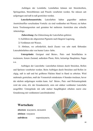 44
Aufträgen der Leimfarbe. Leimfarben können mit Streichrollern,
Spritzgeräten, Streichbürsten und Pinseln verarbeitet werden. Sie müssen satt
aufgetragen und naß in naß gestrichen werden.
Latexfarbenanstriche. Latexfarben haben gegenüber anderen
Anstrichstoffen verschiedene Vorteile: sie sind verdünnbar mit Wasser, sie haben
kurze Trocknungszeiten und gestatten bei mehreren Anstrichen eine schnelle
Arbeitsfolge.
Zubereitung: Zur Zubereitung der Latexfarben gehören:
1) Aufrühren des abgesetzten Pigments nach längerer Lagerung,
2) Verdünnen mit Wasser,
3) Abtönen, wo erforderlich, durch Zusatz von sehr stark färbenden
Latexabtönfarben oder von bunter Latex- farbe.
Untergründe: Geeignet sind Beton-, Putz- und Steinflächen in
trockenem, festem Zustand, außerdem Plaste, Holz, holzartige Bauplatten, Pappe
u.a.
Aufträgen der Latexfarbe: Latexfarben können durch Streichen, Rollen
und Spritzen verarbeitet werden. Beim Aufträgen durch Streichen und Rollen ist
zügig, naß in naß und bei größeren Flächen Hand in Hand zu arbeiten. Wird
mehrmals gestrichen, muß der Voranstrich mindestens 4 Stunden trocknen, bevor
der nächste aufgetragen werden kann. Auf Beton-, Putz- und Holzuntergründe
wird der erste, d.h. der Grundanstrich, stets mit stärker verdünnter Latexfarbe
ausgeführt. Untergründe mit sehr starker Saugfähigkeit erhalten zuerst eine
Grundierung mit verdünntem Latexbindemittel.
Wortschatz
absetzen відсувати, звільняти
abtönen тонувати
aufrühren перемішувати,
 