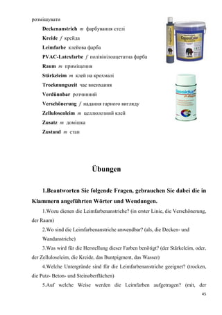 45
розмішувати
Deckenanstrich m фарбування стелі
Kreide f крейда
Leimfarbe клейова фарба
PVAC-Latexfarbe f полівінілоацетатна фарба
Raum т приміщення
Stärkeleim т клей на крохмалі
Trocknungszeit час висихання
Verdünnbar розчинний
Verschönerung f надання гарного вигляду
Zellulosenleim т целлюлозний клей
Zusatz т домішка
Zustand т стан
Übungen
1.Beantworten Sie folgende Fragen, gebrauchen Sie dabei die in
Klammern angeführten Wörter und Wendungen.
1.Wozu dienen die Leimfarbenanstriche? (in erster Linie, die Verschönerung,
der Raum)
2.Wo sind die Leimfarbenanstriche anwendbar? (als, die Decken- und
Wandanstriche)
3.Was wird für die Herstellung dieser Farben benötigt? (der Stärkeleim, oder,
der Zelluloseleim, die Kreide, das Buntpigment, das Wasser)
4.Welche Untergründe sind für die Leimfarbenanstriche geeignet? (trocken,
die Putz- Beton- und Steinoberflächen)
5.Auf welche Weise werden die Leimfarben aufgetragen? (mit, der
 