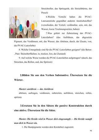 46
Streichroller, das Spritzgerät, die Streichbürste, der
Pinsel)
6.Welche Vorteile haben die PVAC-
Latexanstriche gegenüber anderen Anstrichstoffen?
(verschieden, der Vorteil, verdünnbar, sein, mit, das
Wasser, kurze Trocknungszeiten, haben)
7.Was gehört zur Zubereitung der PVAC-
Latexfarben? (das Aufrühren, das abgesetzte
Pigment, das Verdünnen, mit, das Wasser, das Abtönen, durch, der Zusatz, von,
die PVAC-Latexfarbe)
8. Welche Untergründe sind für die PVAC-Latexfarben geeignet? (die Beton-
, Putz- Steinoberflächen, in, trocken, fest, der Zustand)
9. Auf welche Weise werden die PVAC-Latexfarben aufgetragen? (durch, das
Streichen, das Rollen, und, das Spritzen)
2.Bilden Sie aus den Verben Substantive. Übersetzen Sie die
Wörter.
Muster: anrühren — das Anrühren
abtönen, auftragen, verdünnen, zubereiten, aufrühren, streichen, rollen,
spritzen
3.Ersetzen Sie in den Sätzen die passive Konstruktion durch
eine aktive. Übersetzen Sie die Sätze.
Muster: Die Kreide wird in Wasser dick eingesumpft.— Die Kreide sumpft
man dick in Wasser ein.
1. Die Buntpigmente werden dem Kreidebrei zugesetzt.
 