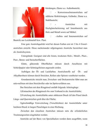 48
kleidungen, Zäune u.a. Außenbauteile;
 - Korrosionsschutzanstrichen auf
stählerne Rohrleitungen, Geländer, Zäune u.a.
Stahlbauteile;
 - Anstrichen mit
Hochglanzlackierung auf Innenbauteile aus
Holz und Metall sowie auf Möbel;
 -Außen- und Innenanstrichen auf
Bauteile aus Leichtmetall bzw. Plast.
Eine gute Anstrichqualität wird bei diesen Farben erst nit 3 bis 4 Einzel-
anstrichen erreicht. Diese nacheinander mfgetragenen Anstriche bezeichnet man
als Anstrichsystem.
Untergründe: Geeignet sind alle festen, trockenen Holz-, Metall-, Plast-,
Putz-, Beton- und Steinoberflächen.
Glatte, glänzende Oberflächen müssen durch Anschleien mit
Schleifpapier oder Schmirgelleinen angerauht cerden.
Aufträgen der Öl- und Lackfarben. Anstrichstoffe auf Öl- und
Alkydharzbasis können durch Streichen, Rollen oder Spitzen verarbeitet werden.
Grundanstriche streicht man, Zwischen- und Deckanstriche führt man am
ratio-nellsten mit dem Streichroller oder im Spritzverfahren aus.
Das Streichen mit dem Ringpinsel umfaßt folgende Arbeitsgänge:
1)Eintauchen des Ringpinsels bis zum Vorbund in die Anstrichfarbe;
2)Verteilung der Anstrichfarbe unter stärkerem Druck iiif den Pinsel durch
Längs- und Querstreichen grob über die Fläche;
3)gleichmäßige Feinverteilung (Verschlichten) der Anstrichfarbe unter
leichtem Druck in langen Pinselzügen in einer Richtung.
Zwischen den einzelnen Anstrichen müssen stets die erforderlichen
Trocknungszeiten eingehalten werden.
Anstriche auf der Basis von Speziallacken werden dann ausgeführt, wenn
 